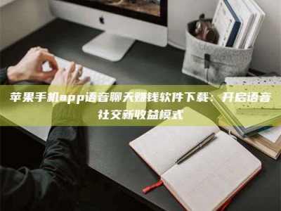 茌平苹果手机app语音聊天赚钱软件下载：开启语音社交新收益模式